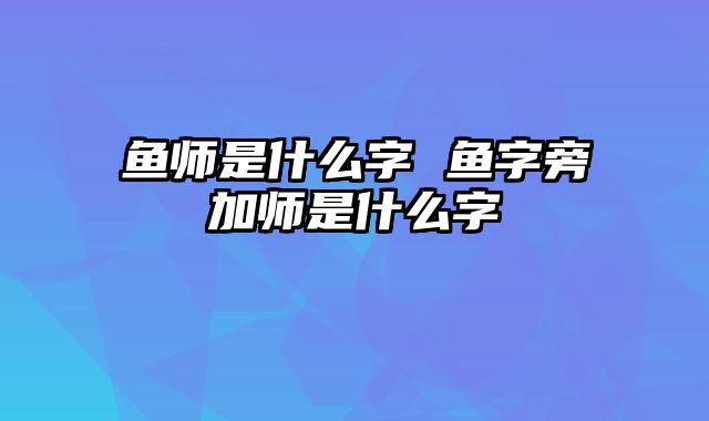 鱼师是什么字 鱼字旁加师是什么字