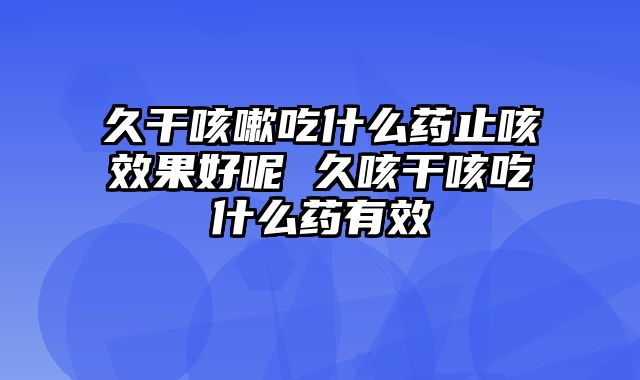 久干咳嗽吃什么药止咳效果好呢 久咳干咳吃什么药有效