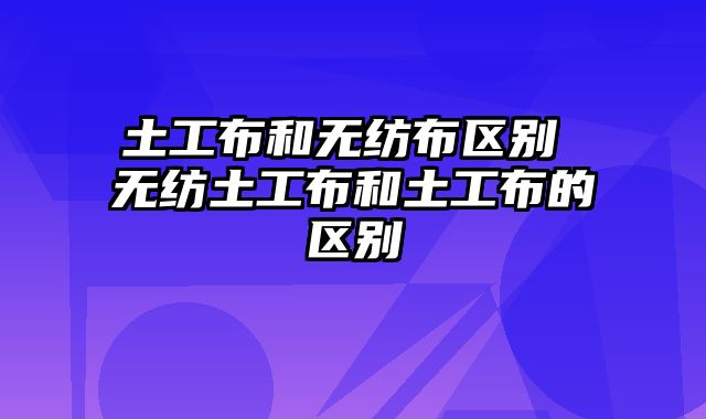 土工布和无纺布区别 无纺土工布和土工布的区别