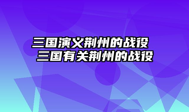 三国演义荆州的战役 三国有关荆州的战役