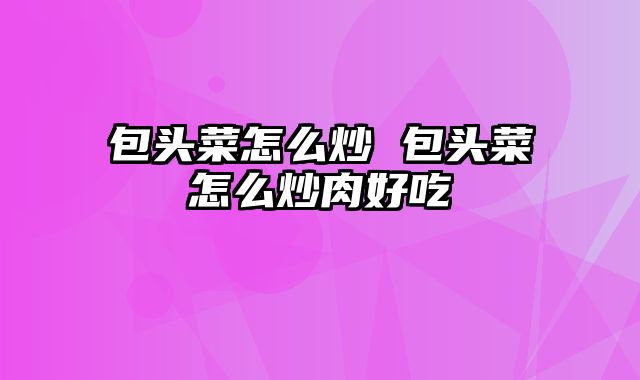 包头菜怎么炒 包头菜怎么炒肉好吃