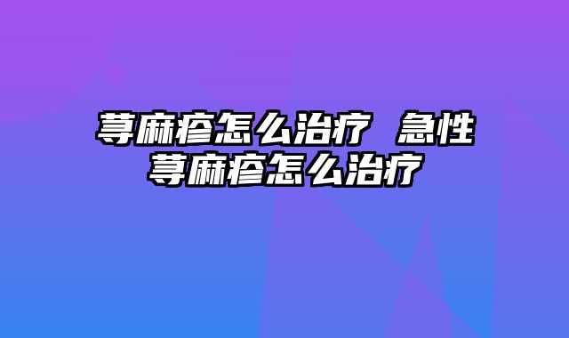 荨麻疹怎么治疗 急性荨麻疹怎么治疗