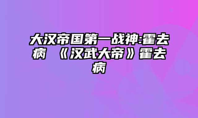 大汉帝国第一战神:霍去病 《汉武大帝》霍去病