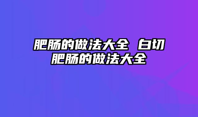 肥肠的做法大全 白切肥肠的做法大全