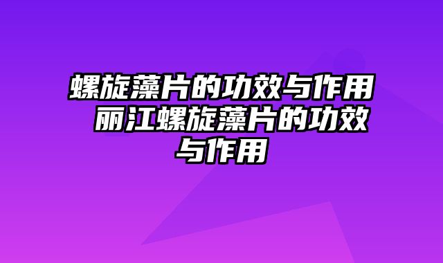 螺旋藻片的功效与作用 丽江螺旋藻片的功效与作用