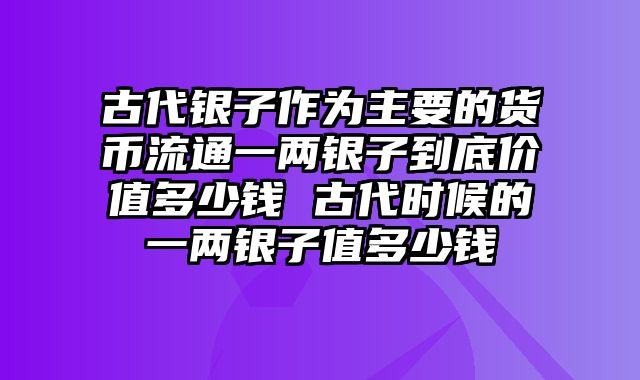 古代银子作为主要的货币流通一两银子到底价值多少钱 古代时候的一两银子值多少钱