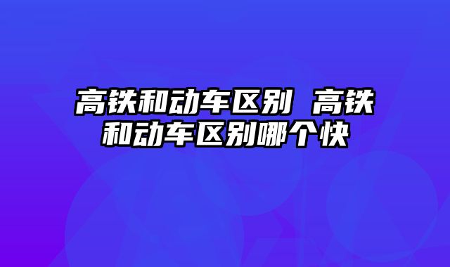 高铁和动车区别 高铁和动车区别哪个快