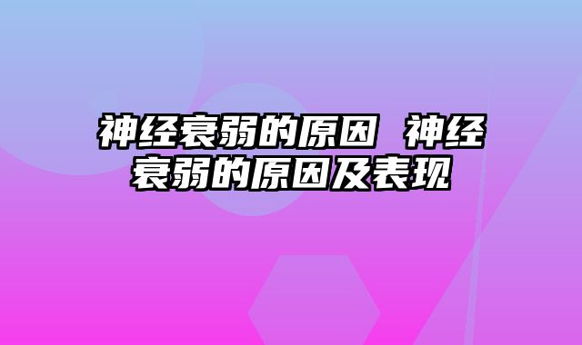 神经衰弱的原因 神经衰弱的原因及表现