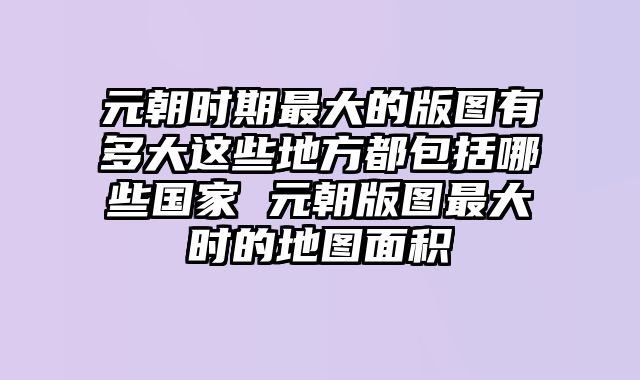 元朝时期最大的版图有多大这些地方都包括哪些国家 元朝版图最大时的地图面积