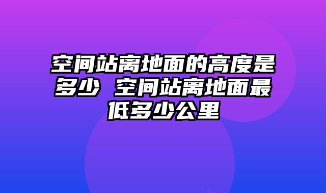 空间站离地面的高度是多少 空间站离地面最低多少公里