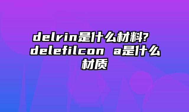 delrin是什么材料? delefilcon a是什么材质