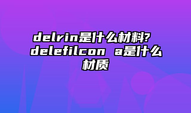 delrin是什么材料? delefilcon a是什么材质
