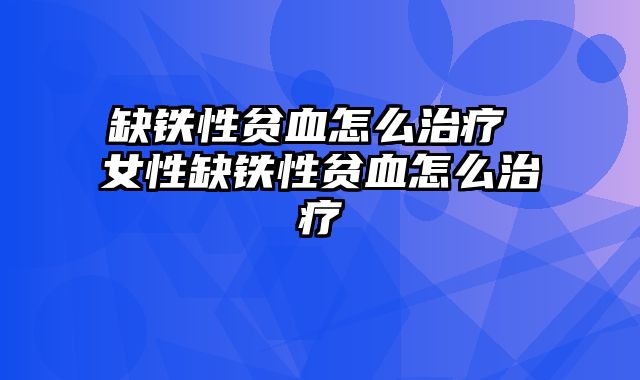 缺铁性贫血怎么治疗 女性缺铁性贫血怎么治疗