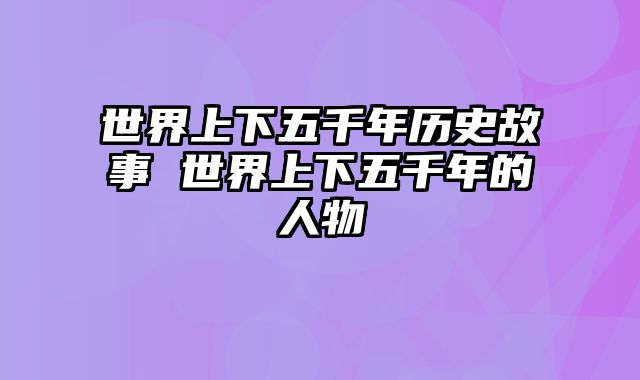 世界上下五千年历史故事 世界上下五千年的人物