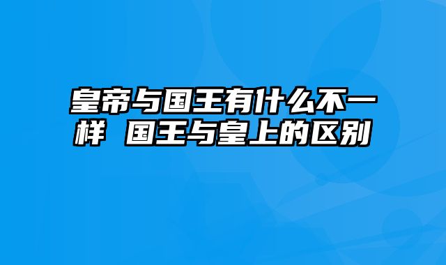 皇帝与国王有什么不一样 国王与皇上的区别