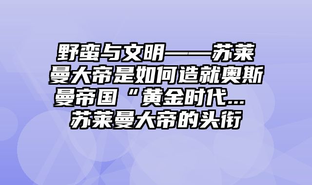 野蛮与文明——苏莱曼大帝是如何造就奥斯曼帝国“黄金时代... 苏莱曼大帝的头衔