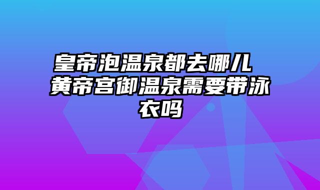 皇帝泡温泉都去哪儿 黄帝宫御温泉需要带泳衣吗