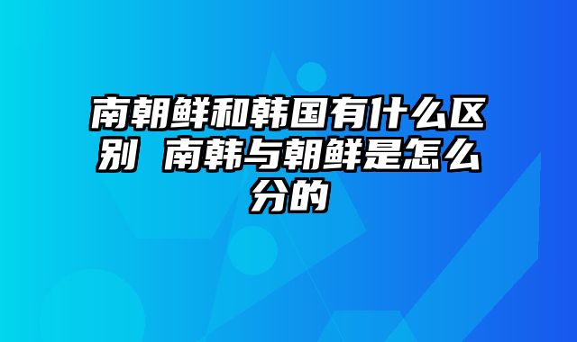 南朝鲜和韩国有什么区别 南韩与朝鲜是怎么分的
