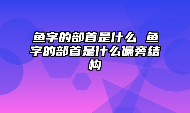 鱼字的部首是什么 鱼字的部首是什么偏旁结构