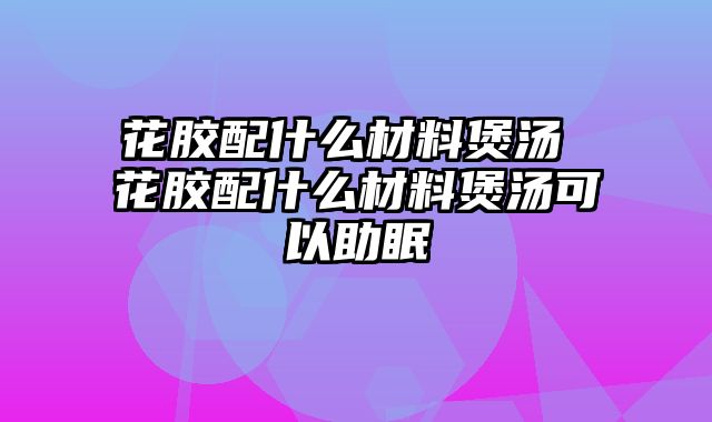 花胶配什么材料煲汤 花胶配什么材料煲汤可以助眠