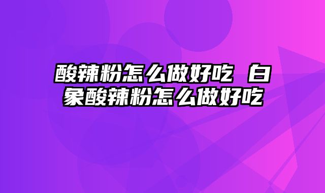 酸辣粉怎么做好吃 白象酸辣粉怎么做好吃