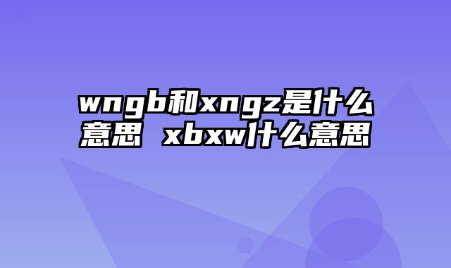 wngb和xngz是什么意思 xbxw什么意思