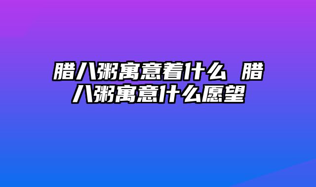 腊八粥寓意着什么 腊八粥寓意什么愿望