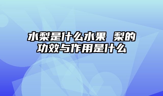 水梨是什么水果 梨的功效与作用是什么