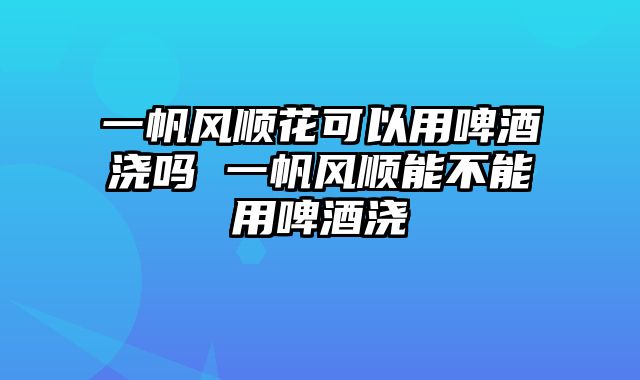一帆风顺花可以用啤酒浇吗 一帆风顺能不能用啤酒浇