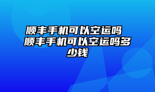 顺丰手机可以空运吗 顺丰手机可以空运吗多少钱