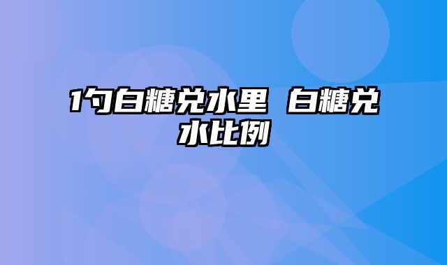 1勺白糖兑水里 白糖兑水比例