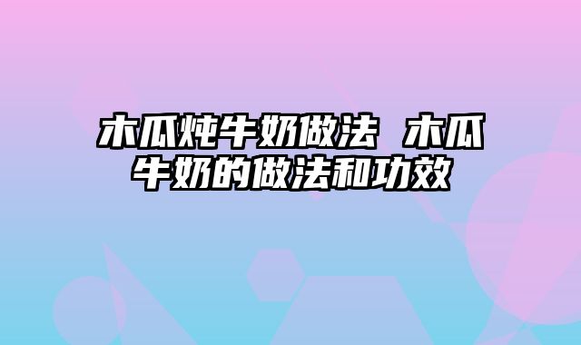 木瓜炖牛奶做法 木瓜牛奶的做法和功效
