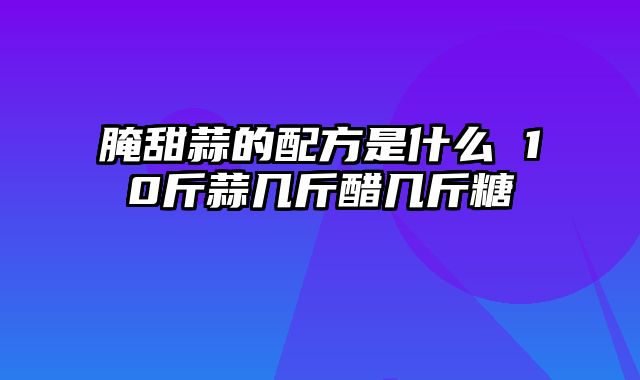 腌甜蒜的配方是什么 10斤蒜几斤醋几斤糖