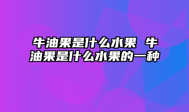 牛油果是什么水果 牛油果是什么水果的一种