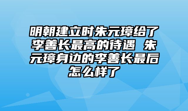 明朝建立时朱元璋给了李善长最高的待遇 朱元璋身边的李善长最后怎么样了
