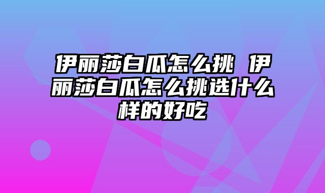 伊丽莎白瓜怎么挑 伊丽莎白瓜怎么挑选什么样的好吃