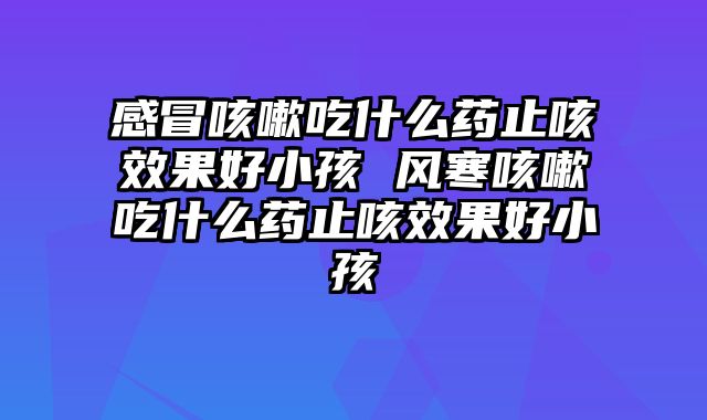 感冒咳嗽吃什么药止咳效果好小孩 风寒咳嗽吃什么药止咳效果好小孩