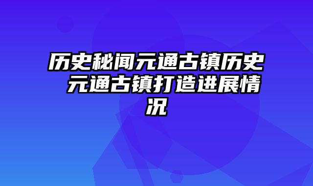 历史秘闻元通古镇历史 元通古镇打造进展情况