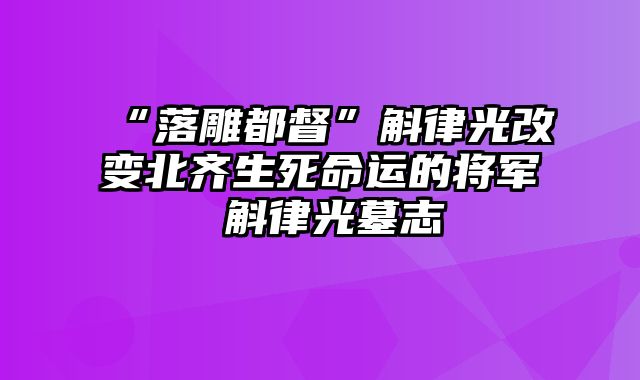 “落雕都督”斛律光改变北齐生死命运的将军 斛律光墓志