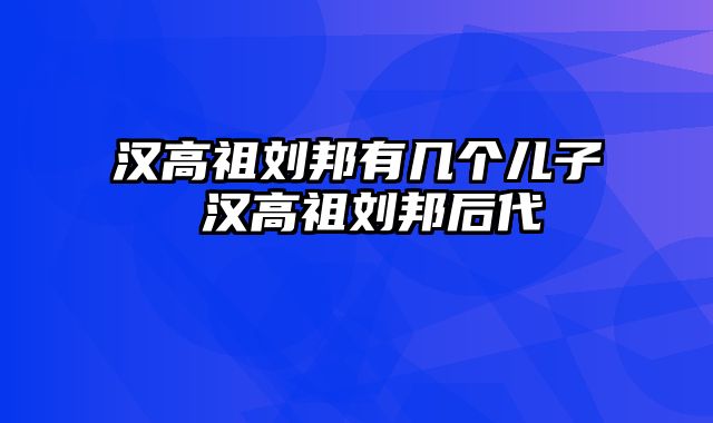汉高祖刘邦有几个儿子 汉高祖刘邦后代