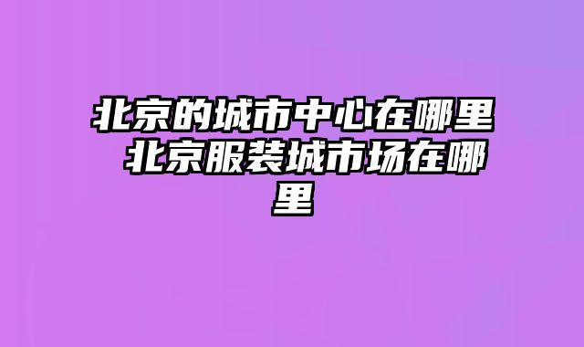 北京的城市中心在哪里 北京服装城市场在哪里