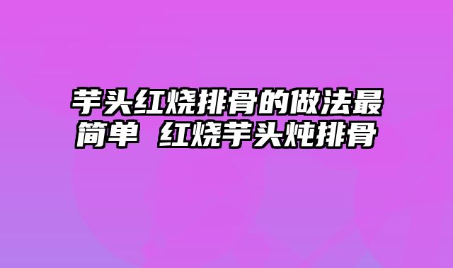 芋头红烧排骨的做法最简单 红烧芋头炖排骨