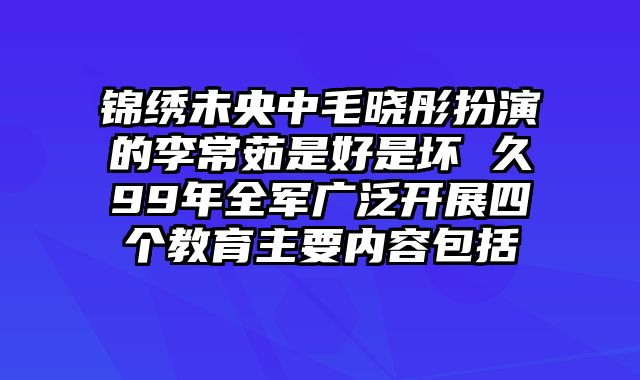 锦绣未央中毛晓彤扮演的李常茹是好是坏 久99年全军广泛开展四个教育主要内容包括