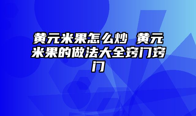 黄元米果怎么炒 黄元米果的做法大全窍门窍门