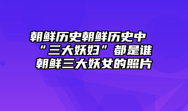 朝鲜历史朝鲜历史中“三大妖妇”都是谁 朝鲜三大妖女的照片