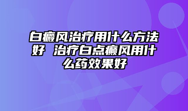 白癜风治疗用什么方法好 治疗白点癫风用什么药效果好