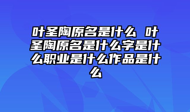 叶圣陶原名是什么 叶圣陶原名是什么字是什么职业是什么作品是什么