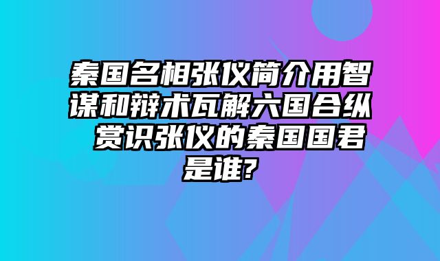 秦国名相张仪简介用智谋和辩术瓦解六国合纵 赏识张仪的秦国国君是谁?