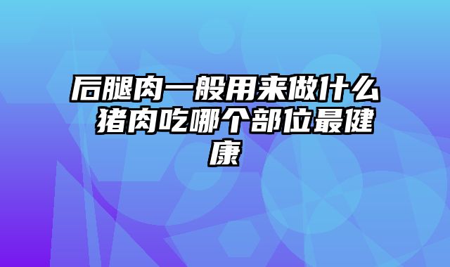 后腿肉一般用来做什么 猪肉吃哪个部位最健康