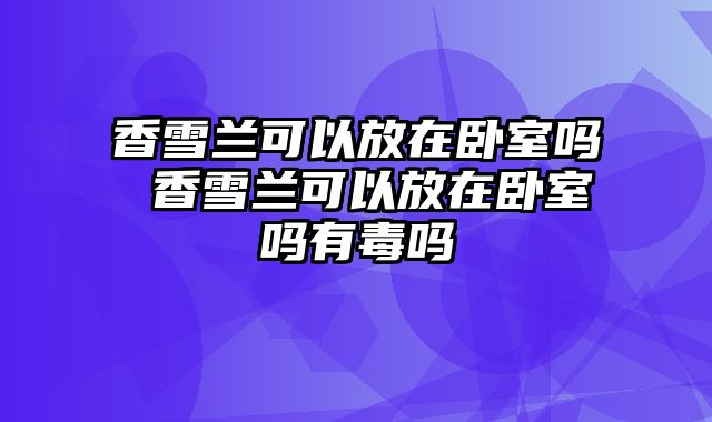 香雪兰可以放在卧室吗 香雪兰可以放在卧室吗有毒吗